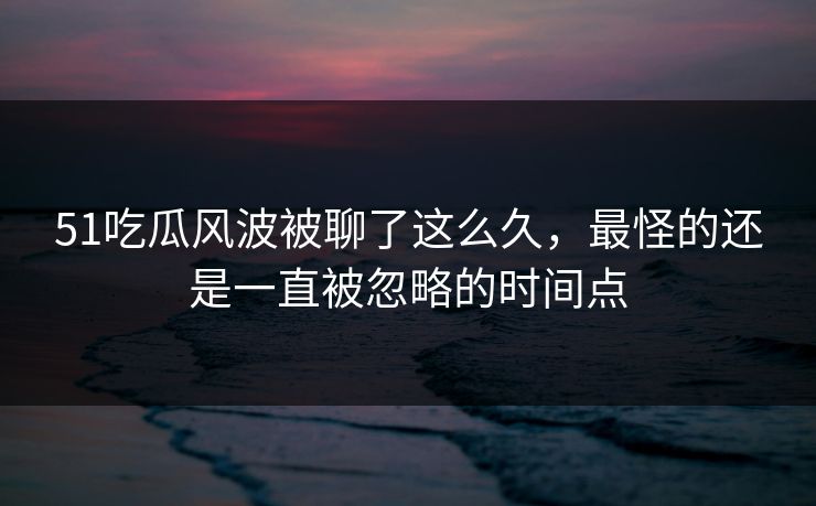 51吃瓜风波被聊了这么久，最怪的还是一直被忽略的时间点