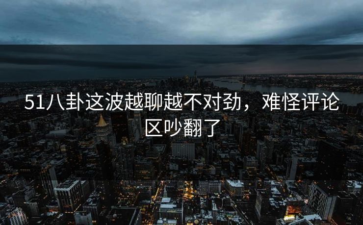 51八卦这波越聊越不对劲，难怪评论区吵翻了