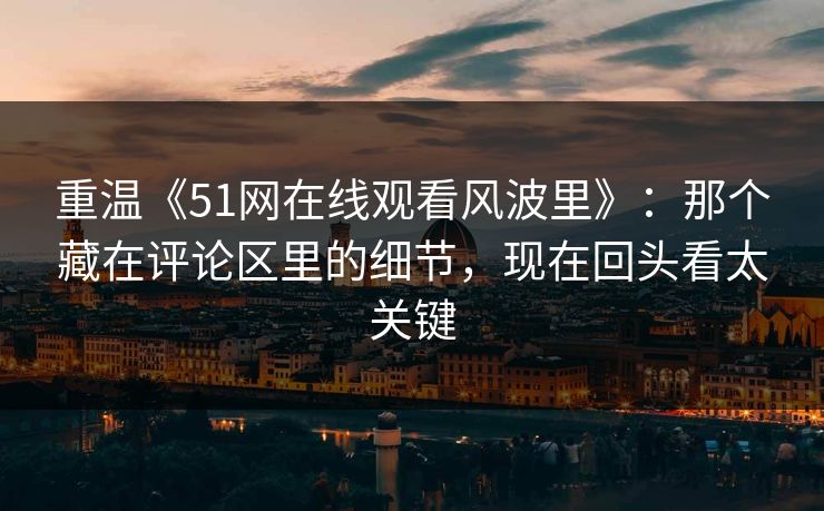重温《51网在线观看风波里》：那个藏在评论区里的细节，现在回头看太关键