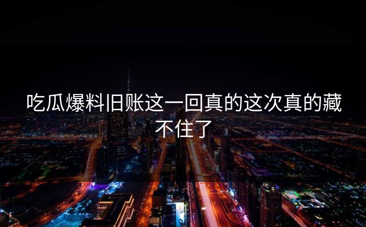 吃瓜爆料旧账这一回真的这次真的藏不住了