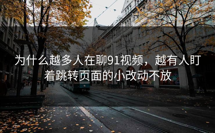 为什么越多人在聊91视频，越有人盯着跳转页面的小改动不放