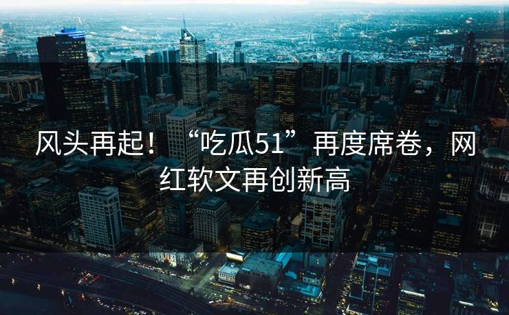 风头再起！“吃瓜51”再度席卷，网红软文再创新高
