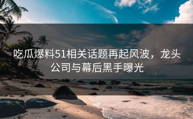 吃瓜爆料51相关话题再起风波，龙头公司与幕后黑手曝光