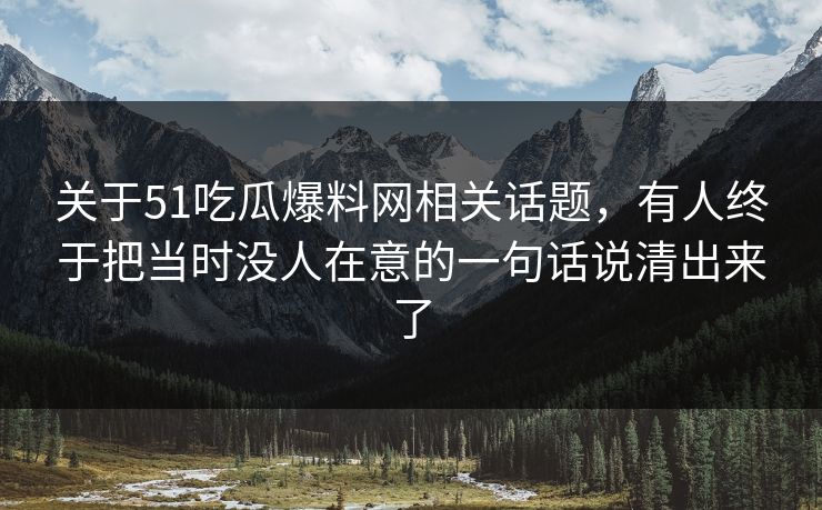 关于51吃瓜爆料网相关话题，有人终于把当时没人在意的一句话说清出来了
