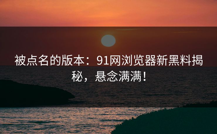 被点名的版本：91网浏览器新黑料揭秘，悬念满满！