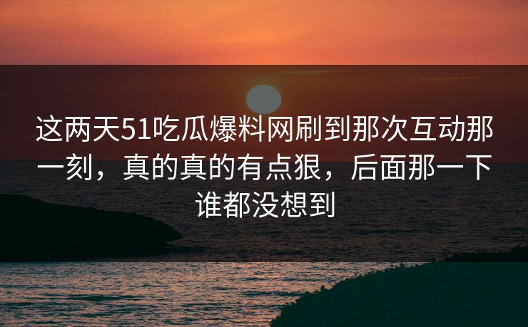 这两天51吃瓜爆料网刷到那次互动那一刻，真的真的有点狠，后面那一下谁都没想到