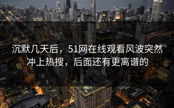 沉默几天后，51网在线观看风波突然冲上热搜，后面还有更离谱的