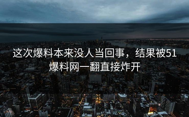 这次爆料本来没人当回事，结果被51爆料网一翻直接炸开