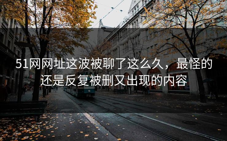 51网网址这波被聊了这么久，最怪的还是反复被删又出现的内容