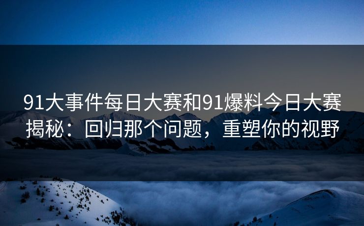 91大事件每日大赛和91爆料今日大赛揭秘：回归那个问题，重塑你的视野