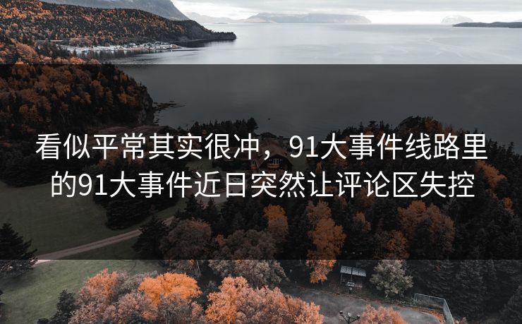 看似平常其实很冲，91大事件线路里的91大事件近日突然让评论区失控