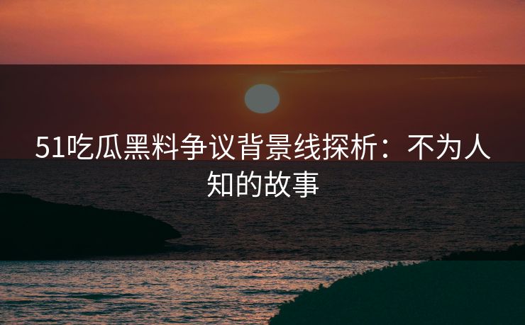 51吃瓜黑料争议背景线探析：不为人知的故事