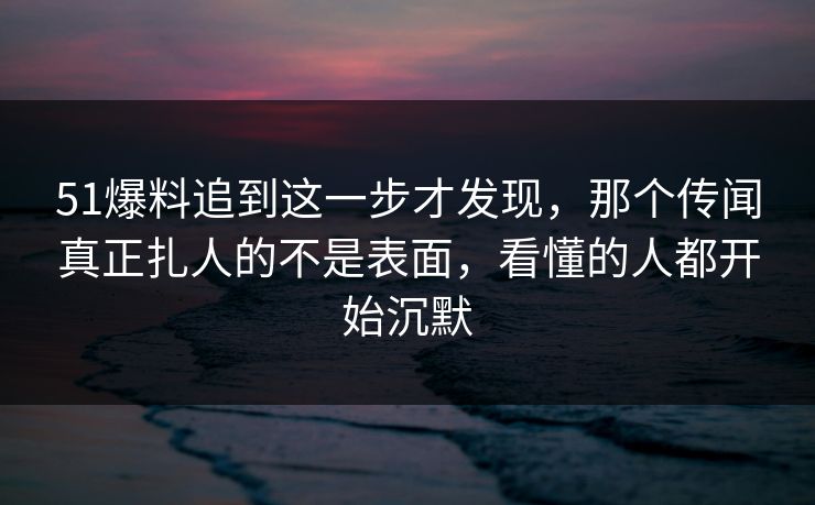 51爆料追到这一步才发现，那个传闻真正扎人的不是表面，看懂的人都开始沉默