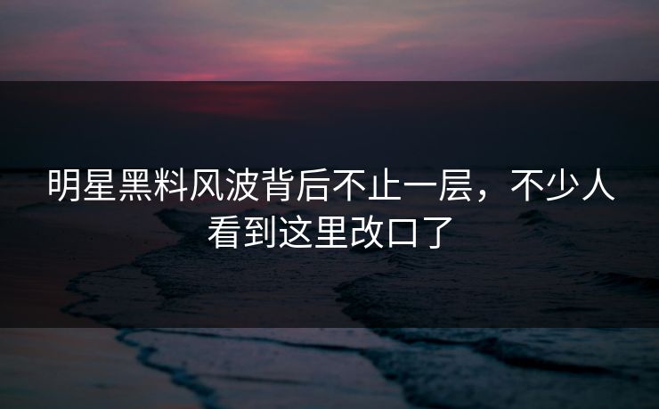 明星黑料风波背后不止一层，不少人看到这里改口了