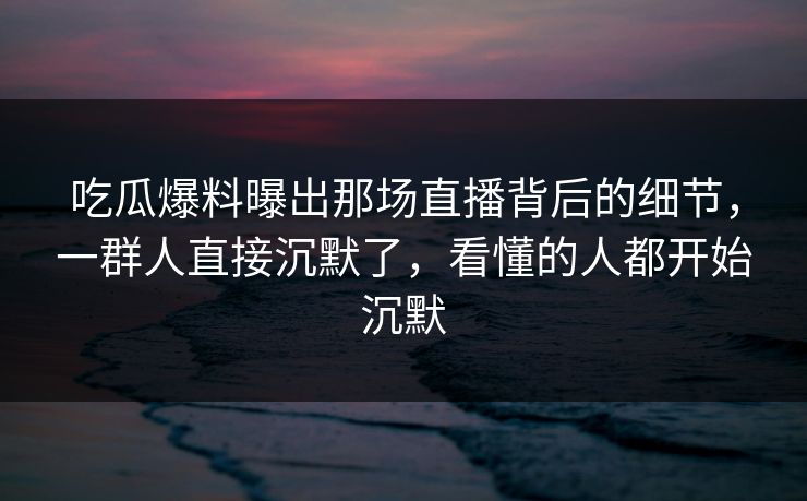 吃瓜爆料曝出那场直播背后的细节，一群人直接沉默了，看懂的人都开始沉默