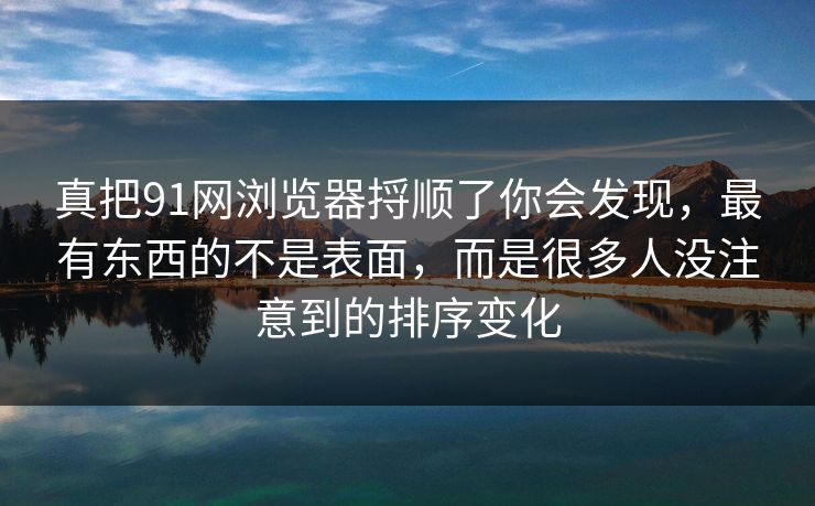 真把91网浏览器捋顺了你会发现，最有东西的不是表面，而是很多人没注意到的排序变化
