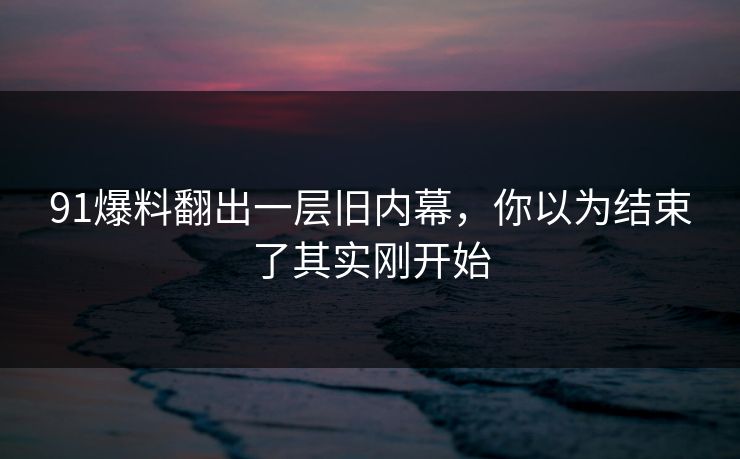91爆料翻出一层旧内幕，你以为结束了其实刚开始