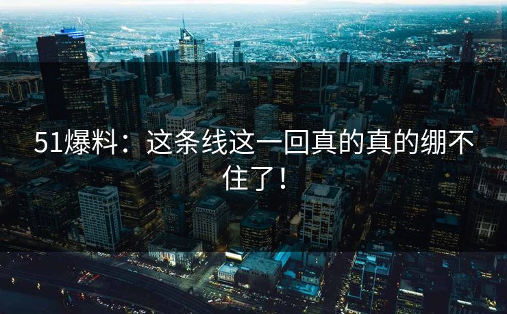 51爆料：这条线这一回真的真的绷不住了！