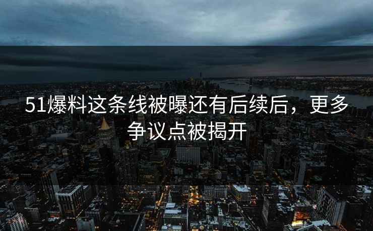 51爆料这条线被曝还有后续后，更多争议点被揭开