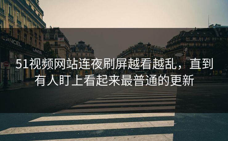 51视频网站连夜刷屏越看越乱，直到有人盯上看起来最普通的更新