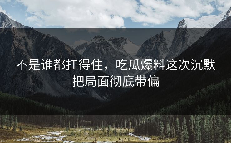 不是谁都扛得住，吃瓜爆料这次沉默把局面彻底带偏
