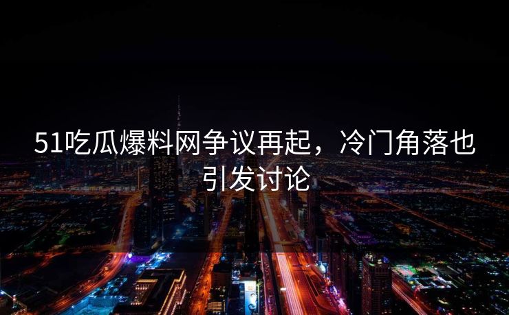 51吃瓜爆料网争议再起，冷门角落也引发讨论