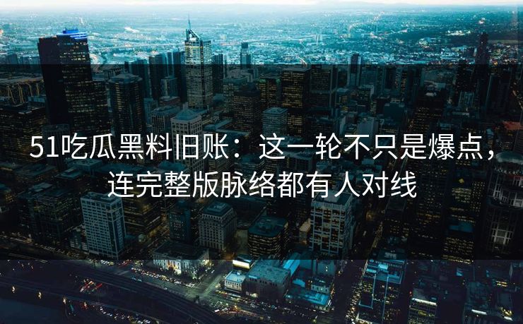 51吃瓜黑料旧账：这一轮不只是爆点，连完整版脉络都有人对线