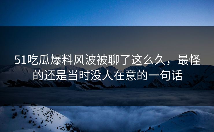 51吃瓜爆料风波被聊了这么久，最怪的还是当时没人在意的一句话