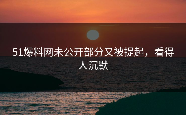 51爆料网未公开部分又被提起，看得人沉默