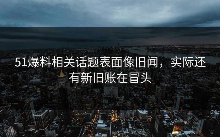 51爆料相关话题表面像旧闻，实际还有新旧账在冒头