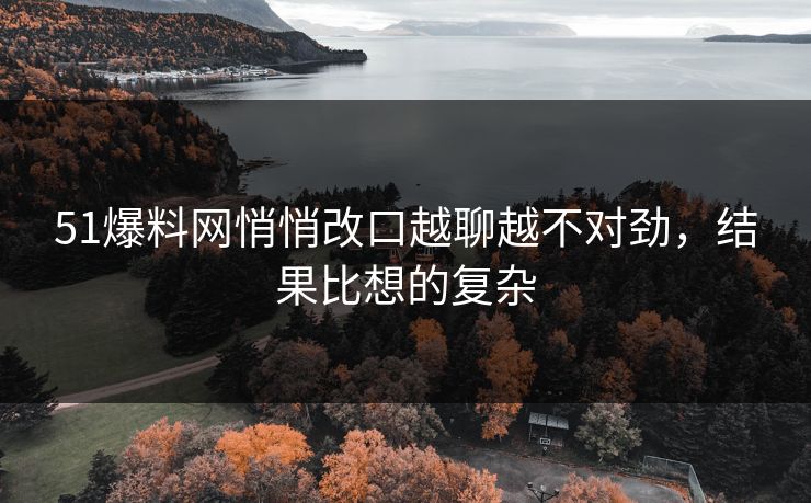 51爆料网悄悄改口越聊越不对劲，结果比想的复杂