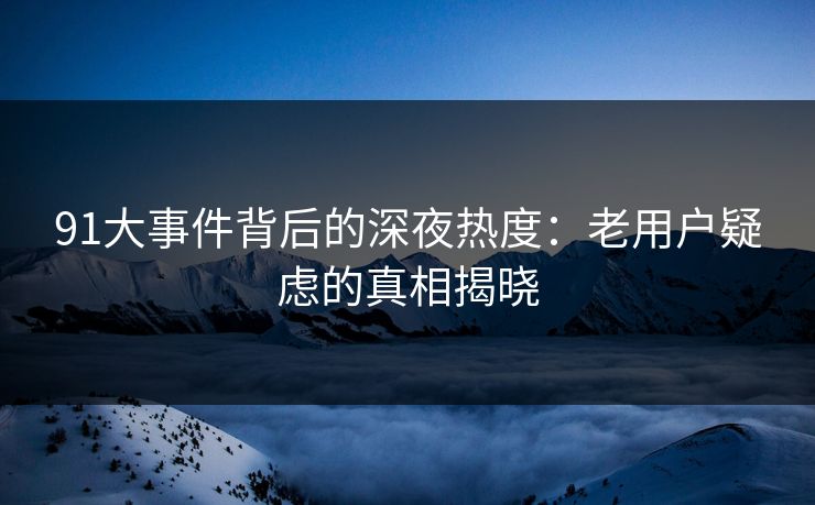 91大事件背后的深夜热度：老用户疑虑的真相揭晓