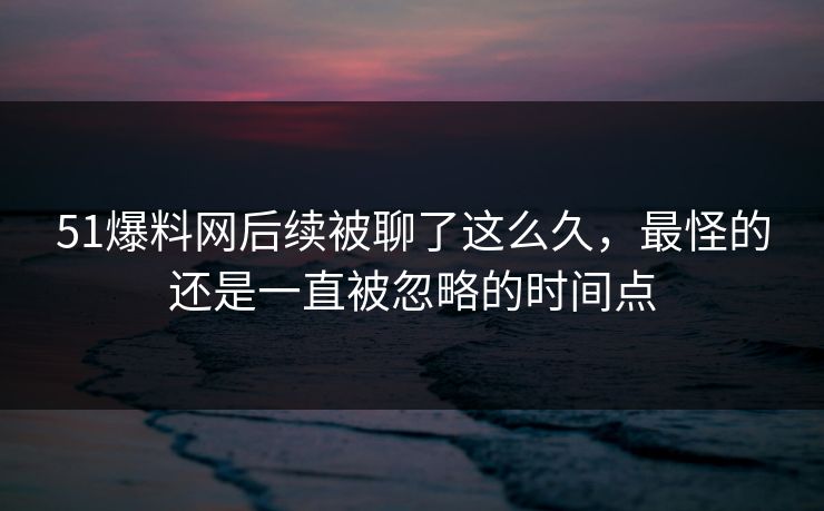 51爆料网后续被聊了这么久，最怪的还是一直被忽略的时间点