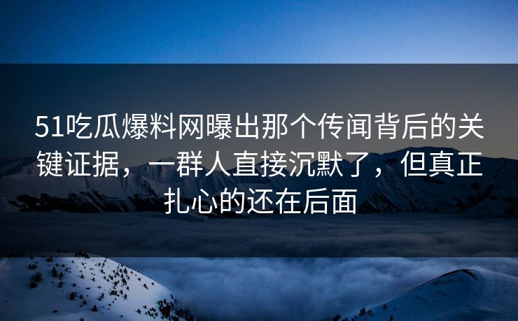 51吃瓜爆料网曝出那个传闻背后的关键证据，一群人直接沉默了，但真正扎心的还在后面