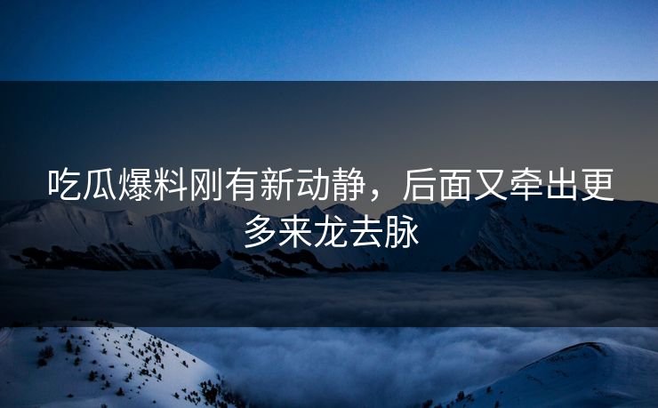 吃瓜爆料刚有新动静，后面又牵出更多来龙去脉