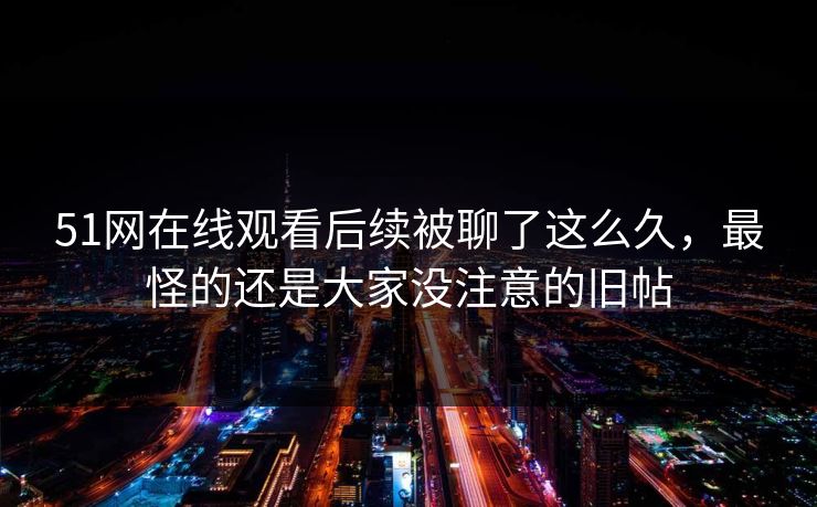51网在线观看后续被聊了这么久，最怪的还是大家没注意的旧帖