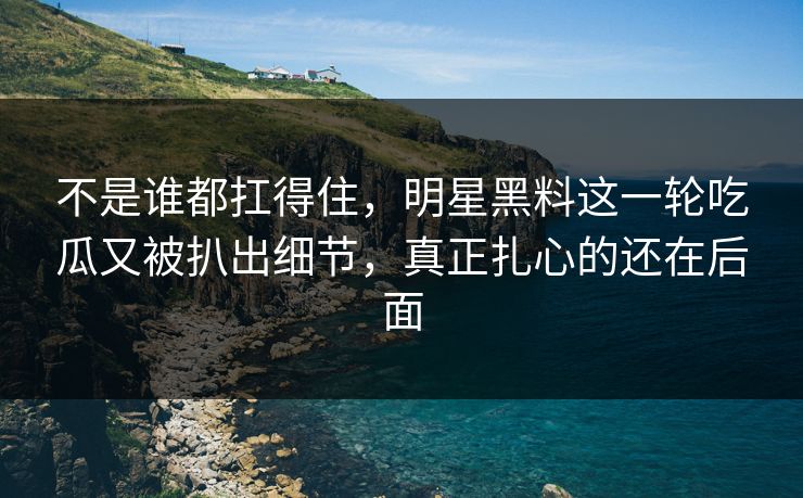 不是谁都扛得住，明星黑料这一轮吃瓜又被扒出细节，真正扎心的还在后面