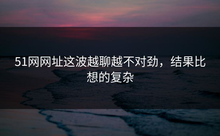 51网网址这波越聊越不对劲，结果比想的复杂