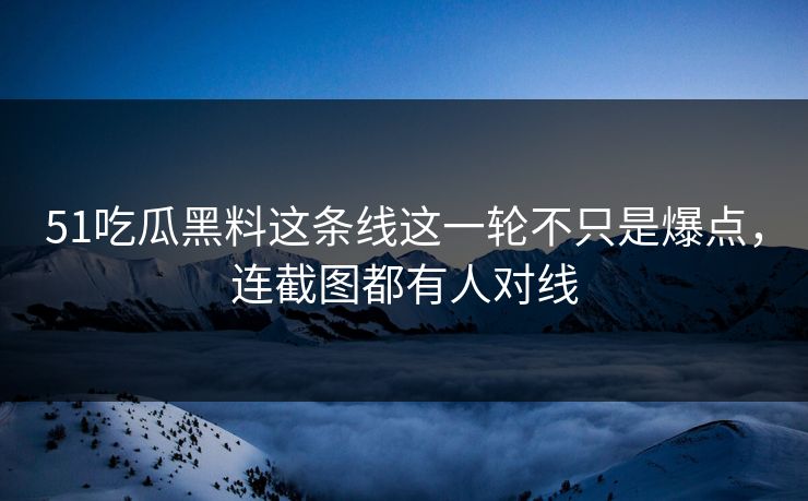 51吃瓜黑料这条线这一轮不只是爆点，连截图都有人对线