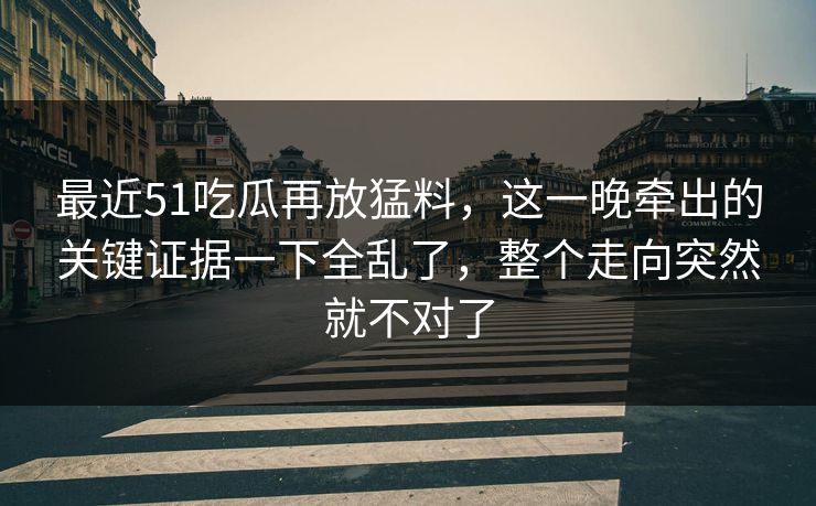 最近51吃瓜再放猛料，这一晚牵出的关键证据一下全乱了，整个走向突然就不对了