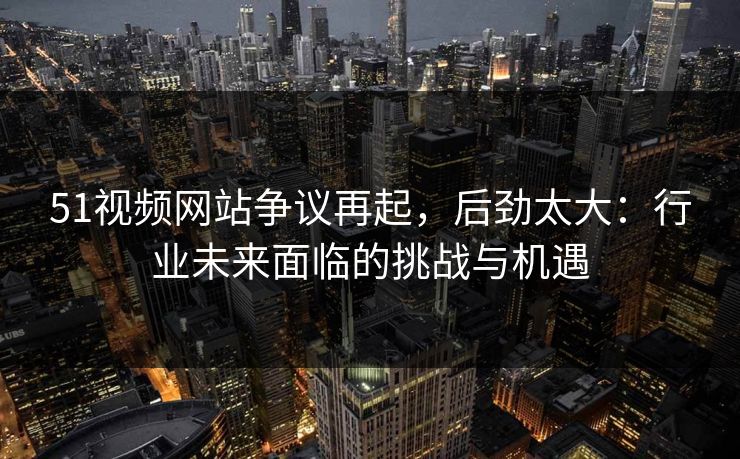 51视频网站争议再起，后劲太大：行业未来面临的挑战与机遇