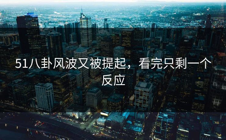 51八卦风波又被提起，看完只剩一个反应
