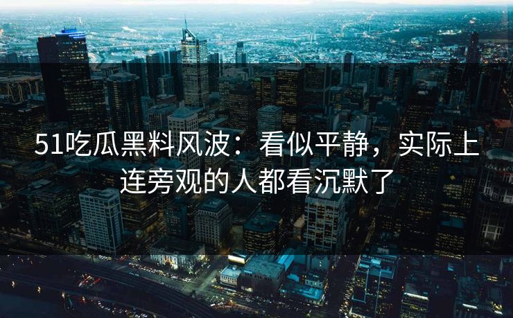 51吃瓜黑料风波：看似平静，实际上连旁观的人都看沉默了