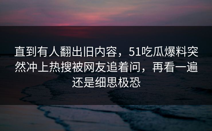 直到有人翻出旧内容，51吃瓜爆料突然冲上热搜被网友追着问，再看一遍还是细思极恐