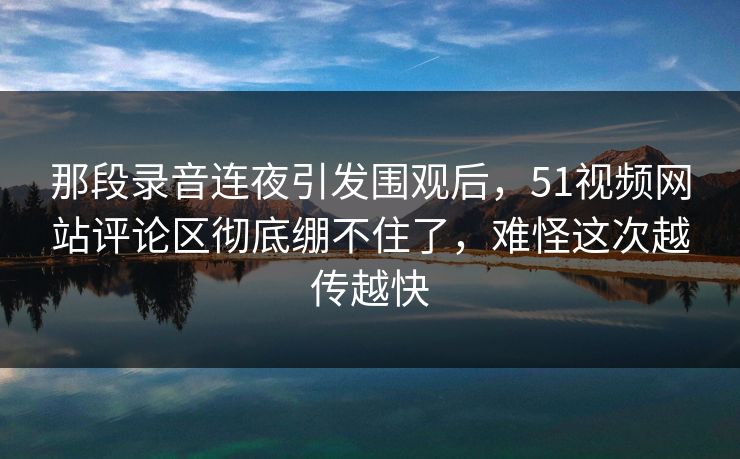 那段录音连夜引发围观后，51视频网站评论区彻底绷不住了，难怪这次越传越快