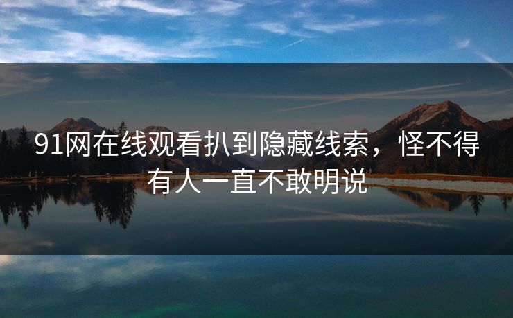 91网在线观看扒到隐藏线索，怪不得有人一直不敢明说
