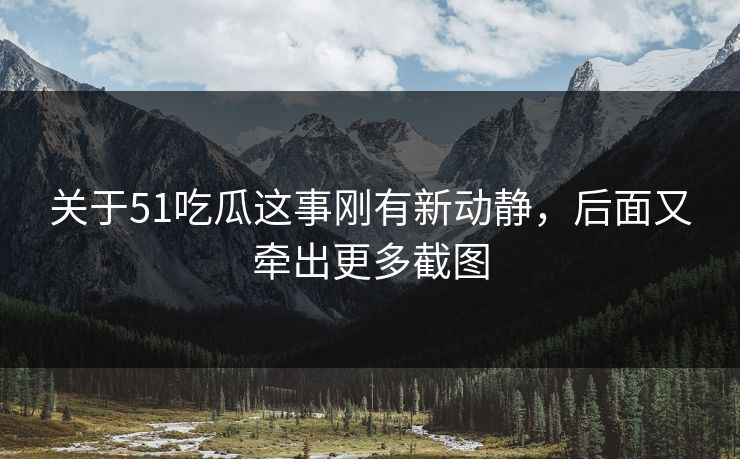 关于51吃瓜这事刚有新动静，后面又牵出更多截图
