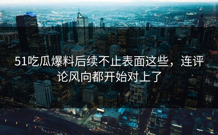 51吃瓜爆料后续不止表面这些，连评论风向都开始对上了