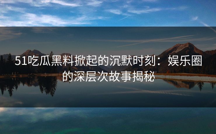 51吃瓜黑料掀起的沉默时刻：娱乐圈的深层次故事揭秘