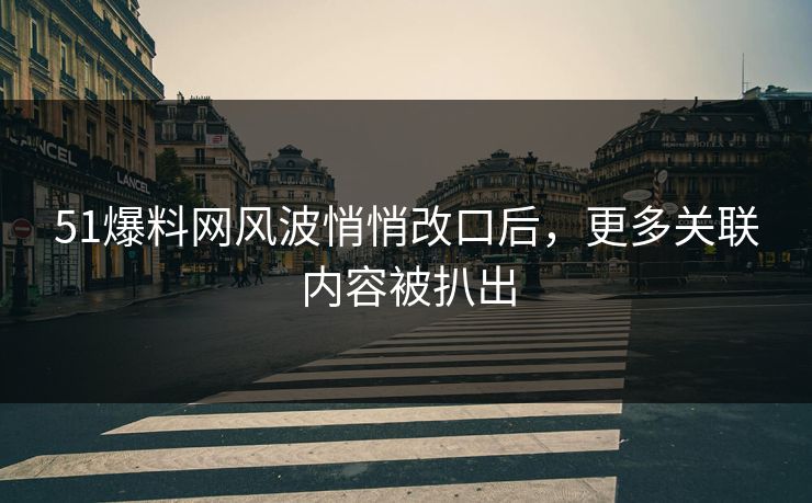 51爆料网风波悄悄改口后，更多关联内容被扒出